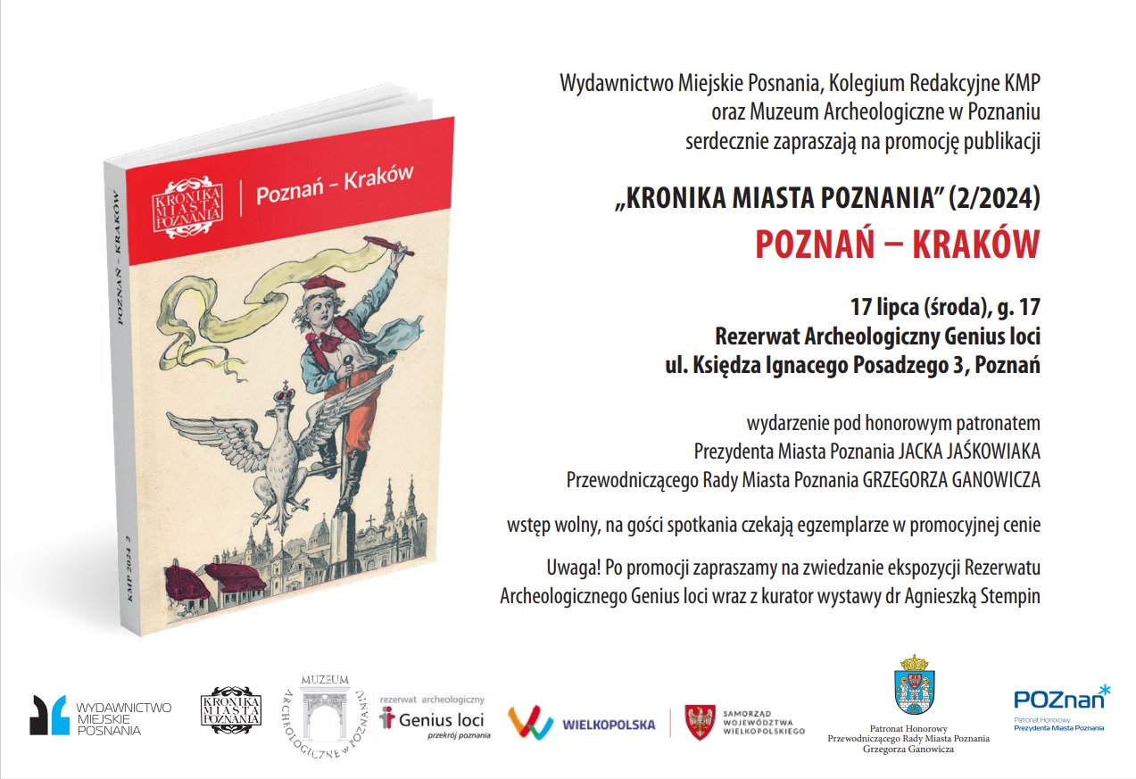 Wydawnictwo Miejskie Posnania, Kolegium Redakcyjne KMP oraz Muzeum Archeologiczne w Poznaniu serdecznie zapraszają na promocję publikacji „KRONIKA MIASTA POZNANIA"(2/2024) POZNAŃ - KRAKÓW 17 lipca (środa), g. 17 Rezerwat Archeologiczny Genius loci ul. Księdza Ignacego Posadzego 3, Poznań wydarzenie pod honorowym patronatem Prezydenta Miasta Poznania JACKA JAŚKOWI A KA Przewodniczącego Rady Miasta Poznania GRZEGORZA GANOWICZA wstęp wolny, na gości spotkania czekają egzemplarze w promocyjnej cenie Uwaga! Po promocji zapraszamy na zwiedzanie ekspozycji Rezerwatu Archeologicznego Genius loci wraz z kurator wystawy dr Agnieszką Stempin